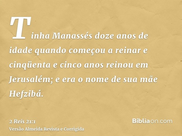 Tinha Manassés doze anos de idade quando começou a reinar e cinqüenta e cinco anos reinou em Jerusalém; e era o nome de sua mãe Hefzibá.