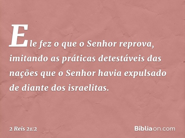 Ele fez o que o Senhor reprova, imitando as práticas detestáveis das nações que o Senhor havia expulsado de diante dos israelitas. -- 2 Reis 21:2