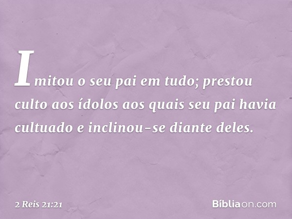 Imitou o seu pai em tudo; prestou culto aos ídolos aos quais seu pai havia cultuado e inclinou-se diante deles. -- 2 Reis 21:21