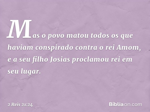 Mas o povo matou todos os que haviam conspirado contra o rei Amom, e a seu filho Josias proclamou rei em seu lugar. -- 2 Reis 21:24