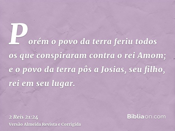 Porém o povo da terra feriu todos os que conspiraram contra o rei Amom; e o povo da terra pôs a Josias, seu filho, rei em seu lugar.