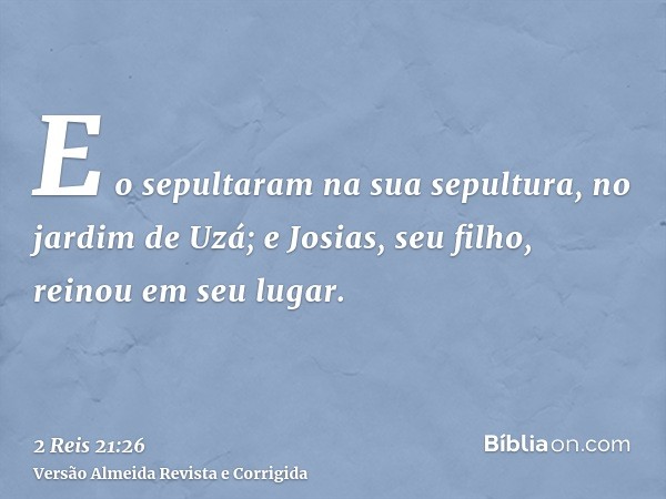 E o sepultaram na sua sepultura, no jardim de Uzá; e Josias, seu filho, reinou em seu lugar.