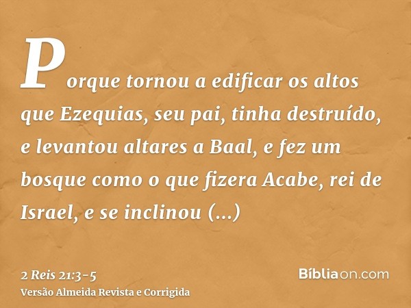 Porque tornou a edificar os altos que Ezequias, seu pai, tinha destruído, e levantou altares a Baal, e fez um bosque como o que fizera Acabe, rei de Israel, e s
