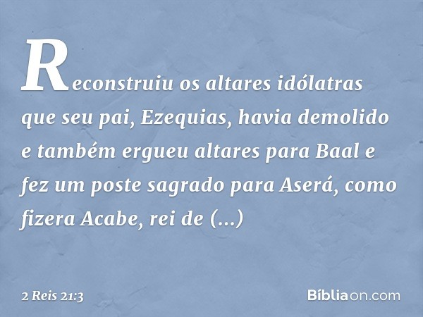 Reconstruiu os altares idólatras que seu pai, Ezequias, havia demolido e também ergueu altares para Baal e fez um poste sagrado para Aserá, como fizera Acabe, r