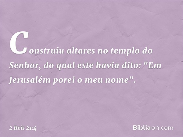 Construiu altares no templo do Senhor, do qual este havia dito: "Em Jerusalém porei o meu nome". -- 2 Reis 21:4