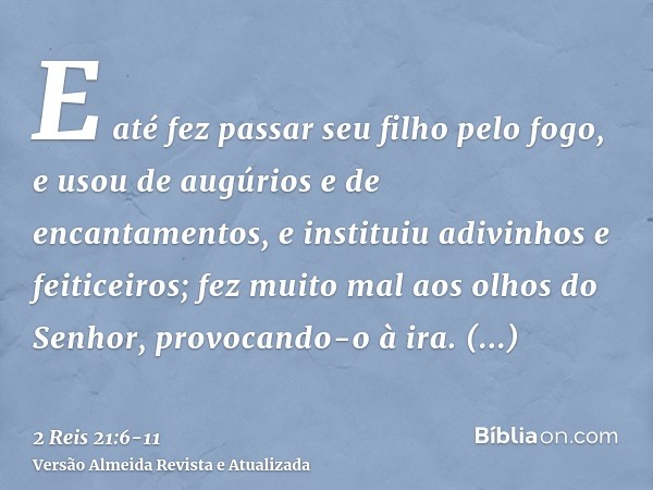 E até fez passar seu filho pelo fogo, e usou de augúrios e de encantamentos, e instituiu adivinhos e feiticeiros; fez muito mal aos olhos do Senhor, provocando-