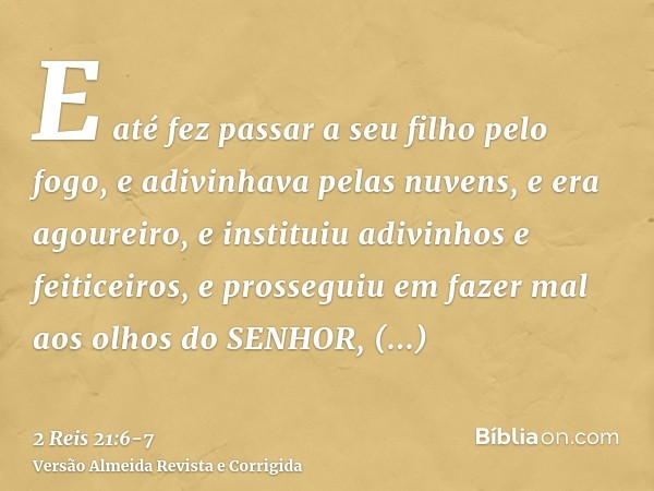 E até fez passar a seu filho pelo fogo, e adivinhava pelas nuvens, e era agoureiro, e instituiu adivinhos e feiticeiros, e prosseguiu em fazer mal aos olhos do 