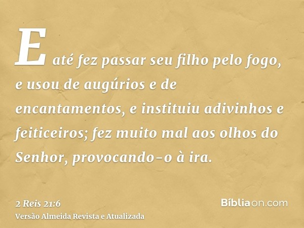 E até fez passar seu filho pelo fogo, e usou de augúrios e de encantamentos, e instituiu adivinhos e feiticeiros; fez muito mal aos olhos do Senhor, provocando-