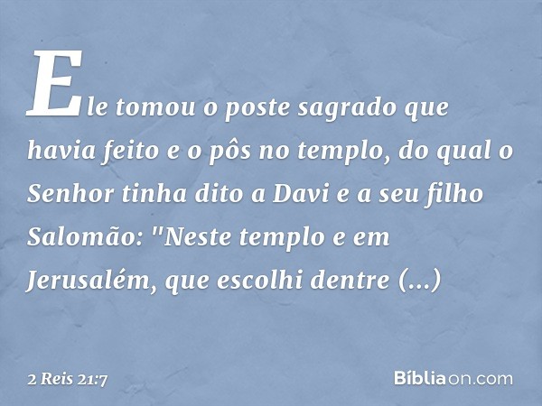 Ele tomou o poste sagrado que havia feito e o pôs no templo, do qual o Senhor tinha dito a Davi e a seu filho Salomão: "Neste templo e em Jerusalém, que escolhi