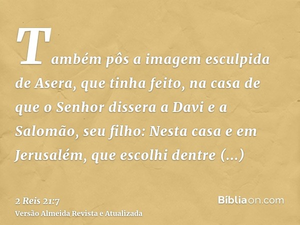 Também pôs a imagem esculpida de Asera, que tinha feito, na casa de que o Senhor dissera a Davi e a Salomão, seu filho: Nesta casa e em Jerusalém, que escolhi d
