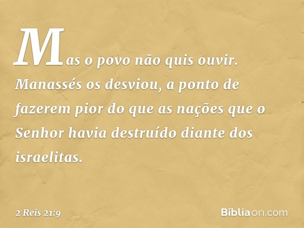 Mas o povo não quis ouvir. Manassés os desviou, a ponto de fazerem pior do que as nações que o Senhor havia destruído diante dos israelitas. -- 2 Reis 21:9