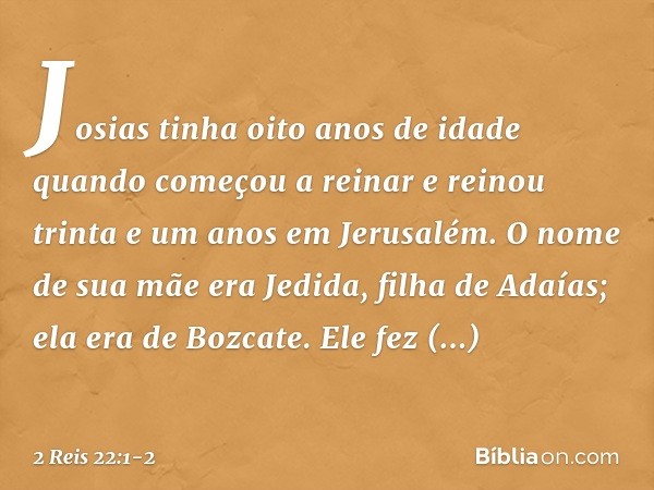 Josias tinha oito anos de idade quando começou a reinar e reinou trinta e um anos em Jerusalém. O nome de sua mãe era Jedida, filha de Adaías; ela era de Bozcat