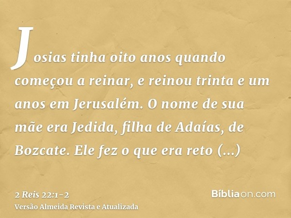 Josias tinha oito anos quando começou a reinar, e reinou trinta e um anos em Jerusalém. O nome de sua mãe era Jedida, filha de Adaías, de Bozcate.Ele fez o que 