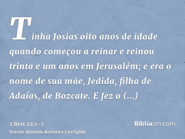 Tinha Josias oito anos de idade quando começou a reinar e reinou trinta e um anos em Jerusalém; e era o nome de sua mãe, Jedida, filha de Adaías, de Bozcate.E f