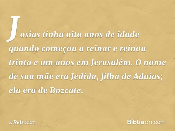 Josias tinha oito anos de idade quando começou a reinar e reinou trinta e um anos em Jerusalém. O nome de sua mãe era Jedida, filha de Adaías; ela era de Bozcat