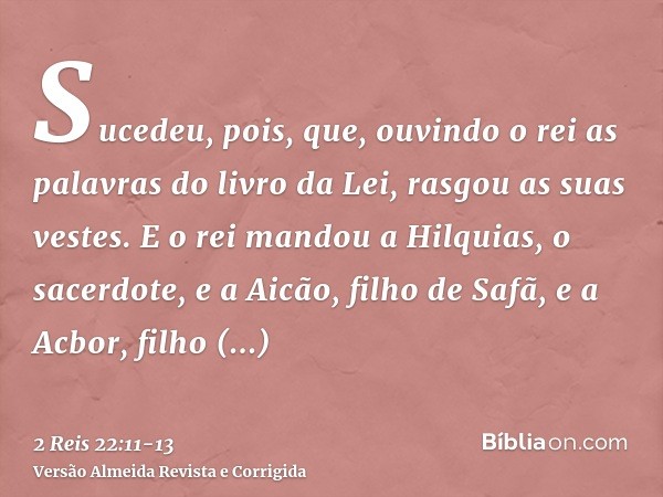 Sucedeu, pois, que, ouvindo o rei as palavras do livro da Lei, rasgou as suas vestes.E o rei mandou a Hilquias, o sacerdote, e a Aicão, filho de Safã, e a Acbor