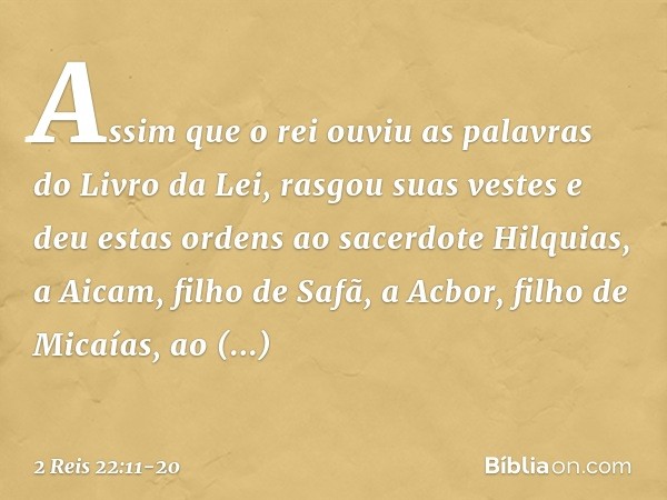 Assim que o rei ouviu as palavras do Livro da Lei, rasgou suas vestes e deu estas ordens ao sacerdote Hilquias, a Aicam, filho de Safã, a Acbor, filho de Micaía