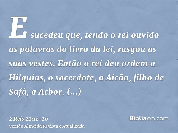 E sucedeu que, tendo o rei ouvido as palavras do livro da lei, rasgou as suas vestes.Então o rei deu ordem a Hilquias, o sacerdote, a Aicão, filho de Safã, a Ac