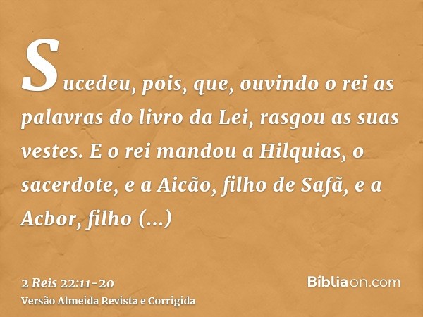 Sucedeu, pois, que, ouvindo o rei as palavras do livro da Lei, rasgou as suas vestes.E o rei mandou a Hilquias, o sacerdote, e a Aicão, filho de Safã, e a Acbor