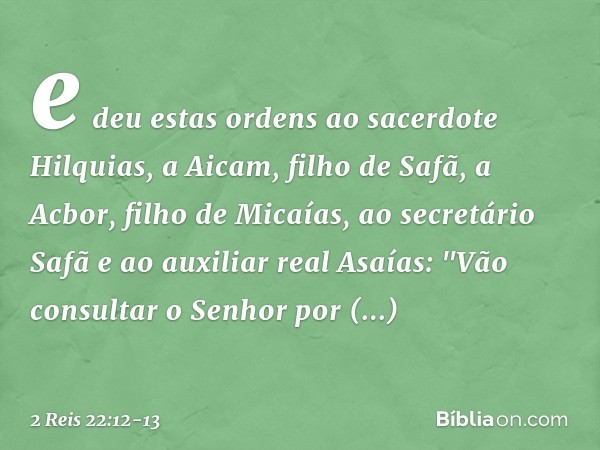 e deu estas ordens ao sacerdote Hilquias, a Aicam, filho de Safã, a Acbor, filho de Micaías, ao secretário Safã e ao auxiliar real Asaías: "Vão consultar o Senh