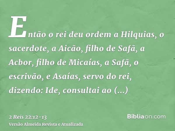 Então o rei deu ordem a Hilquias, o sacerdote, a Aicão, filho de Safã, a Acbor, filho de Micaías, a Safã, o escrivão, e Asaías, servo do rei, dizendo:Ide, consu