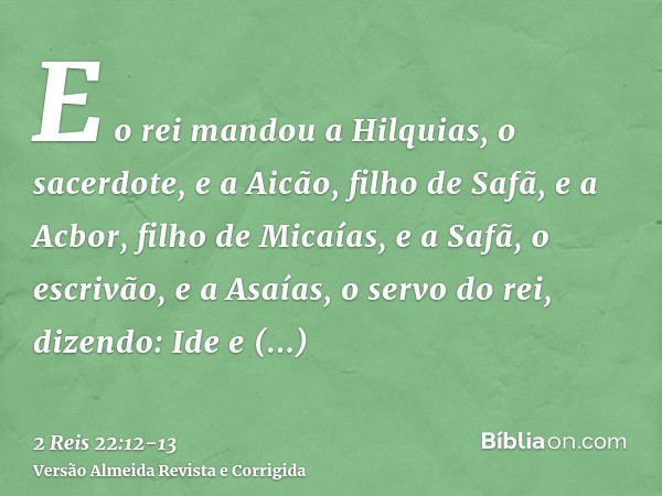 E o rei mandou a Hilquias, o sacerdote, e a Aicão, filho de Safã, e a Acbor, filho de Micaías, e a Safã, o escrivão, e a Asaías, o servo do rei, dizendo:Ide e c