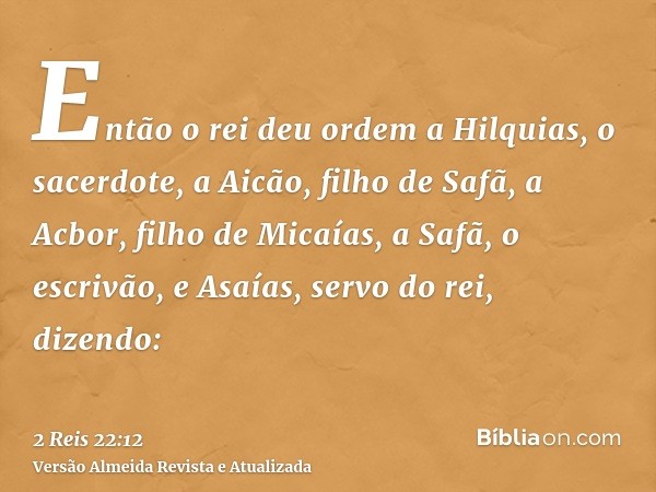 Então o rei deu ordem a Hilquias, o sacerdote, a Aicão, filho de Safã, a Acbor, filho de Micaías, a Safã, o escrivão, e Asaías, servo do rei, dizendo: