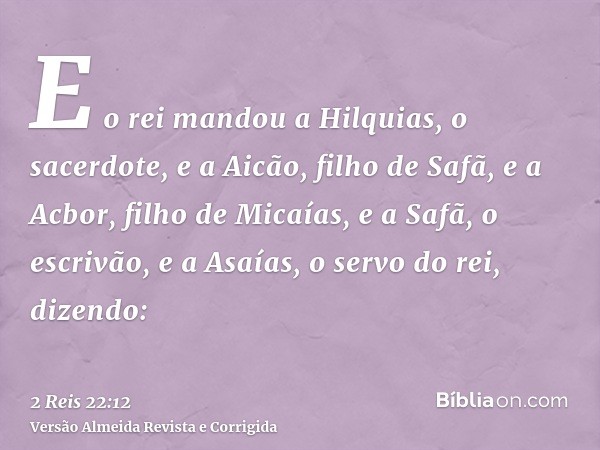 E o rei mandou a Hilquias, o sacerdote, e a Aicão, filho de Safã, e a Acbor, filho de Micaías, e a Safã, o escrivão, e a Asaías, o servo do rei, dizendo: