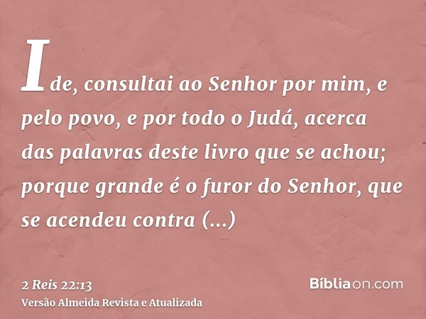 Ide, consultai ao Senhor por mim, e pelo povo, e por todo o Judá, acerca das palavras deste livro que se achou; porque grande é o furor do Senhor, que se acende