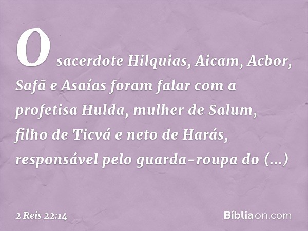 O sacerdote Hilquias, Aicam, Acbor, Safã e Asaías foram falar com a profetisa Hulda, mulher de Salum, filho de Ticvá e neto de Harás, responsável pelo guarda-ro