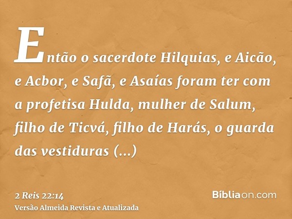 Então o sacerdote Hilquias, e Aicão, e Acbor, e Safã, e Asaías foram ter com a profetisa Hulda, mulher de Salum, filho de Ticvá, filho de Harás, o guarda das ve