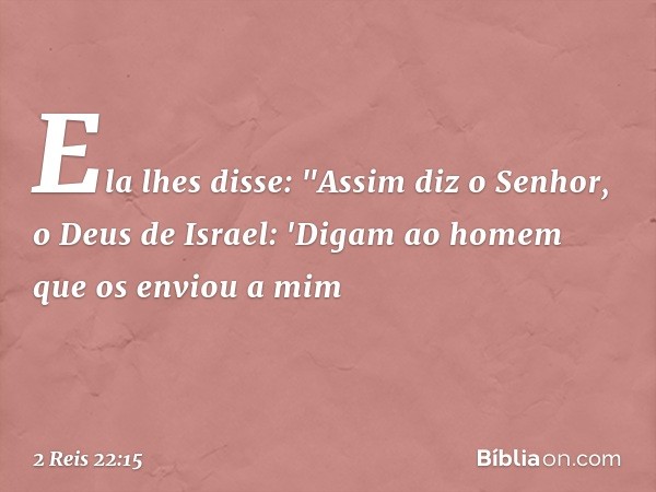 Ela lhes disse: "Assim diz o Senhor, o Deus de Israel: 'Digam ao homem que os enviou a mim -- 2 Reis 22:15