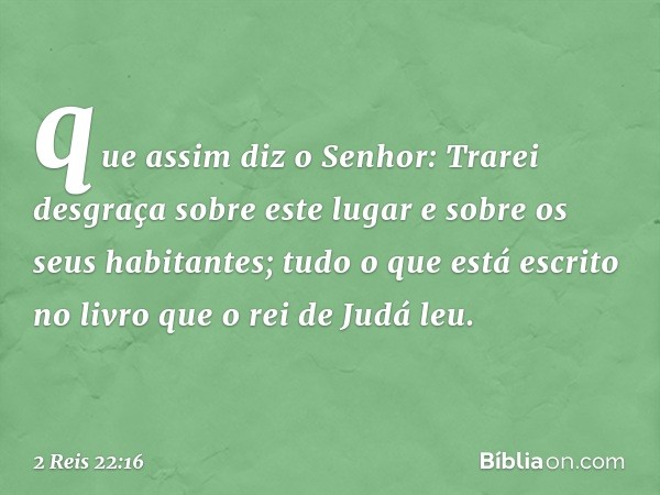 que assim diz o Senhor: Trarei desgraça sobre este lugar e sobre os seus habitantes; tudo o que está escrito no livro que o rei de Judá leu. -- 2 Reis 22:16