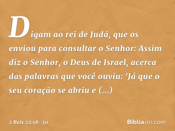 Digam ao rei de Judá, que os enviou para consultar o Senhor: Assim diz o Senhor, o Deus de Israel, acerca das palavras que você ouviu: 'Já que o seu coração se 