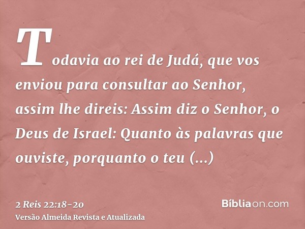 Todavia ao rei de Judá, que vos enviou para consultar ao Senhor, assim lhe direis: Assim diz o Senhor, o Deus de Israel: Quanto às palavras que ouviste,porquant