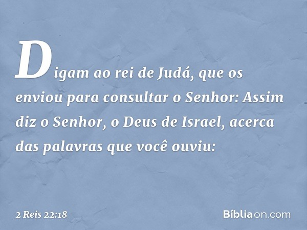 Digam ao rei de Judá, que os enviou para consultar o Senhor: Assim diz o Senhor, o Deus de Israel, acerca das palavras que você ouviu: -- 2 Reis 22:18