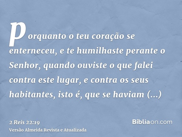 porquanto o teu coração se enterneceu, e te humilhaste perante o Senhor, quando ouviste o que falei contra este lugar, e contra os seus habitantes, isto é, que 