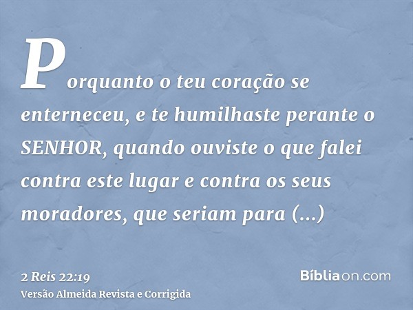 Porquanto o teu coração se enterneceu, e te humilhaste perante o SENHOR, quando ouviste o que falei contra este lugar e contra os seus moradores, que seriam par