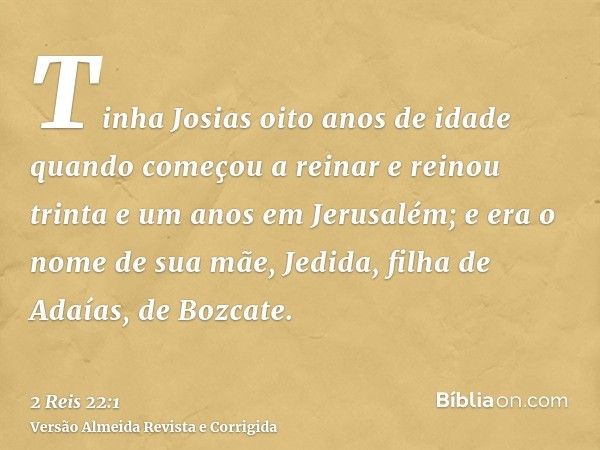 Tinha Josias oito anos de idade quando começou a reinar e reinou trinta e um anos em Jerusalém; e era o nome de sua mãe, Jedida, filha de Adaías, de Bozcate.