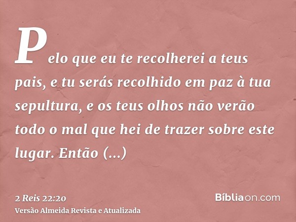 Pelo que eu te recolherei a teus pais, e tu serás recolhido em paz à tua sepultura, e os teus olhos não verão todo o mal que hei de trazer sobre este lugar. Ent