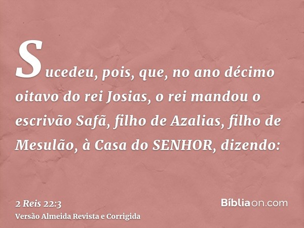 Sucedeu, pois, que, no ano décimo oitavo do rei Josias, o rei mandou o escrivão Safã, filho de Azalias, filho de Mesulão, à Casa do SENHOR, dizendo: