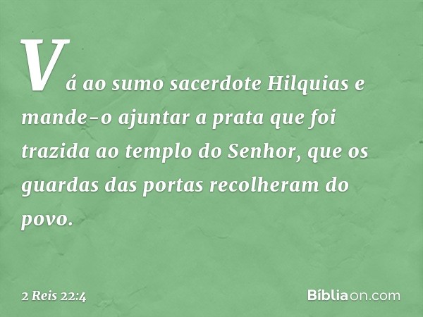 "Vá ao sumo sacerdote Hilquias e mande-o ajuntar a prata que foi trazida ao templo do Senhor, que os guardas das portas recolheram do povo. -- 2 Reis 22:4