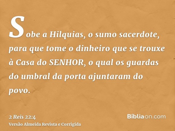 Sobe a Hilquias, o sumo sacerdote, para que tome o dinheiro que se trouxe à Casa do SENHOR, o qual os guardas do umbral da porta ajuntaram do povo.