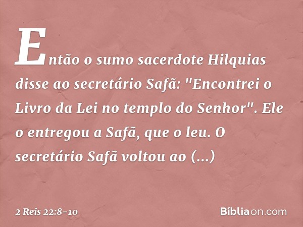 Então o sumo sacerdote Hilquias disse ao secretário Safã: "Encontrei o Livro da Lei no templo do Senhor". Ele o entregou a Safã, que o leu. O secretário Safã vo