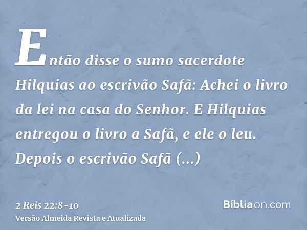 Então disse o sumo sacerdote Hilquias ao escrivão Safã: Achei o livro da lei na casa do Senhor. E Hilquias entregou o livro a Safã, e ele o leu.Depois o escrivã