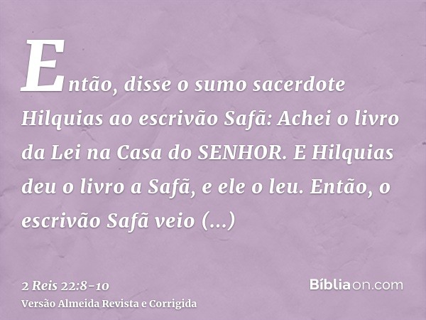 Então, disse o sumo sacerdote Hilquias ao escrivão Safã: Achei o livro da Lei na Casa do SENHOR. E Hilquias deu o livro a Safã, e ele o leu.Então, o escrivão Sa