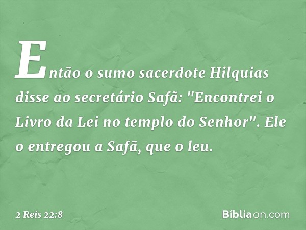 Então o sumo sacerdote Hilquias disse ao secretário Safã: "Encontrei o Livro da Lei no templo do Senhor". Ele o entregou a Safã, que o leu. -- 2 Reis 22:8