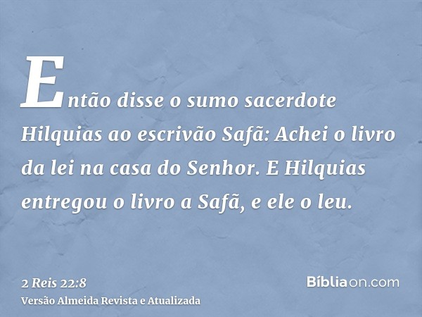 Então disse o sumo sacerdote Hilquias ao escrivão Safã: Achei o livro da lei na casa do Senhor. E Hilquias entregou o livro a Safã, e ele o leu.