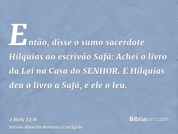 Então, disse o sumo sacerdote Hilquias ao escrivão Safã: Achei o livro da Lei na Casa do SENHOR. E Hilquias deu o livro a Safã, e ele o leu.