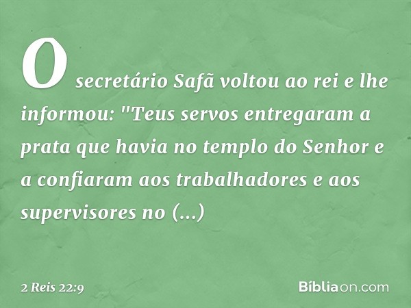 O secretário Safã voltou ao rei e lhe informou: "Teus servos entregaram a prata que havia no templo do Senhor e a confiaram aos trabalhadores e aos supervisores